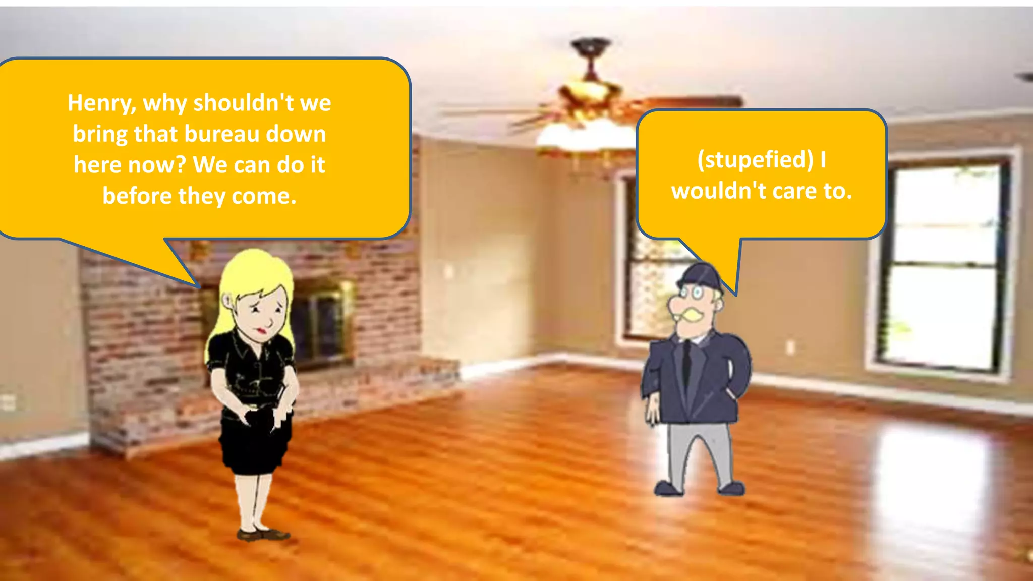 Henry, why shouldn't we
bring that bureau down
here now? We can do it
before they come.
(stupefied) I
wouldn't care to.
 