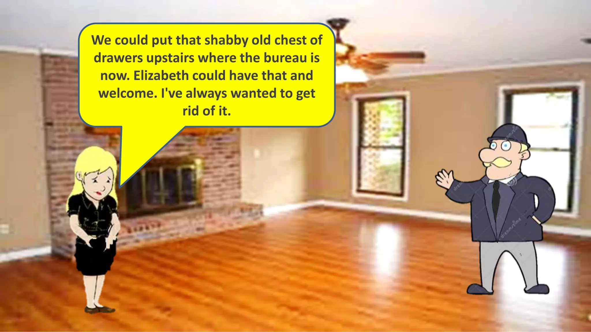 We could put that shabby old chest of
drawers upstairs where the bureau is
now. Elizabeth could have that and
welcome. I've always wanted to get
rid of it.
 