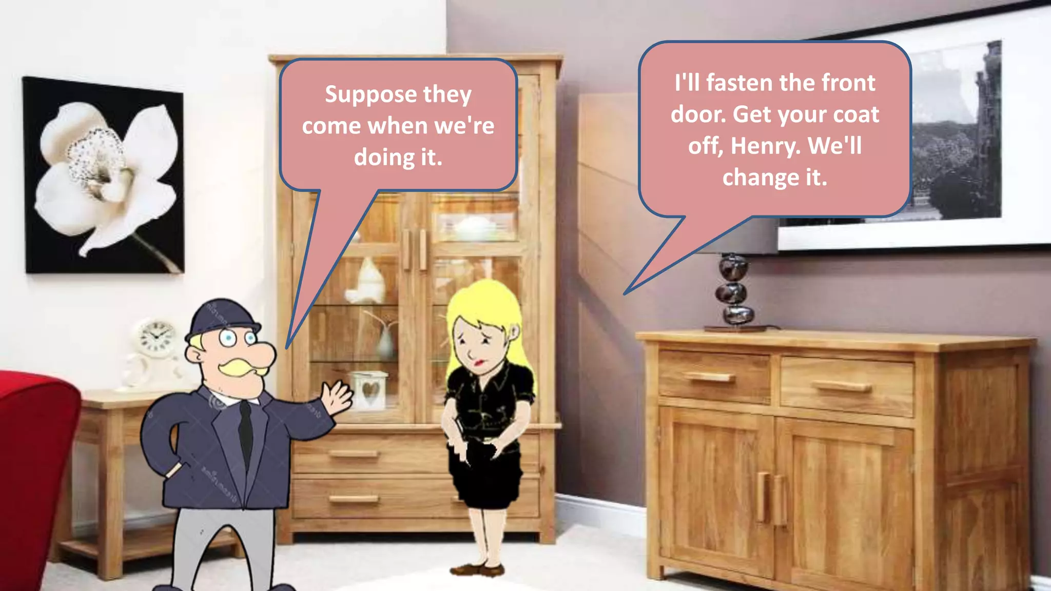 Suppose they
come when we're
doing it.
I'll fasten the front
door. Get your coat
off, Henry. We'll
change it.
 