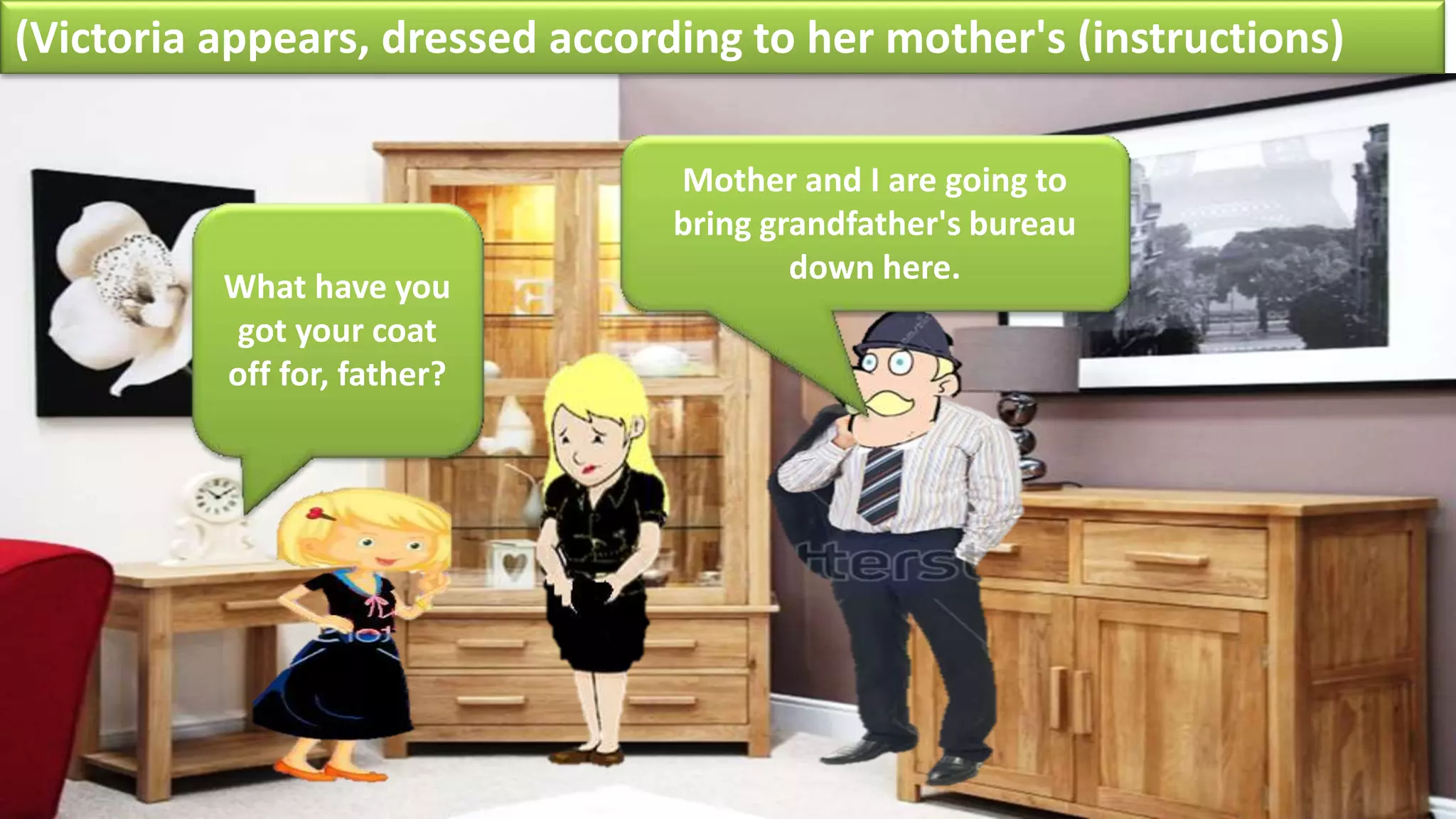 (Victoria appears, dressed according to her mother's (instructions)
What have you
got your coat
off for, father?
Mother and I are going to
bring grandfather's bureau
down here.
 