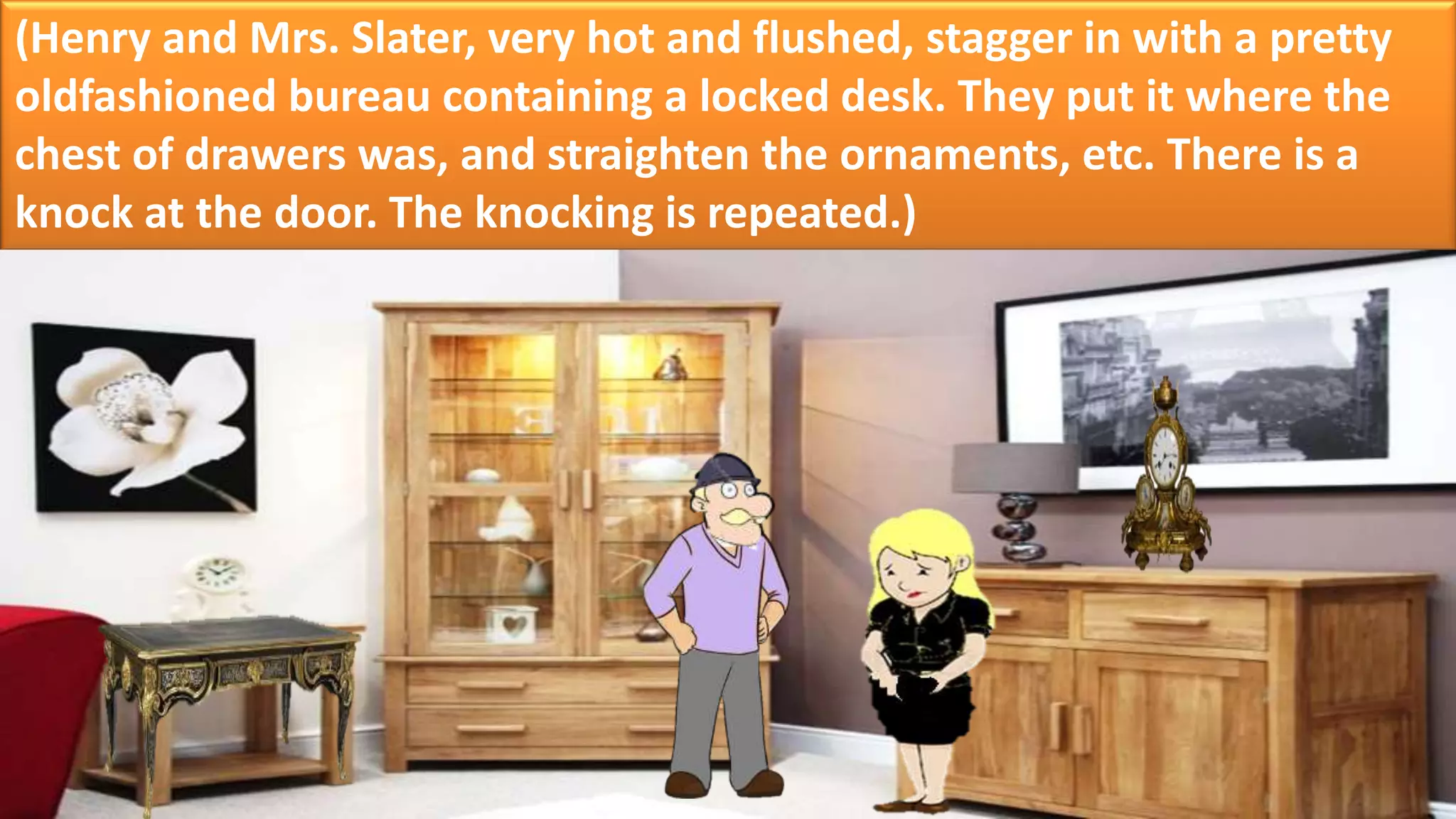 (Henry and Mrs. Slater, very hot and flushed, stagger in with a pretty
oldfashioned bureau containing a locked desk. They put it where the
chest of drawers was, and straighten the ornaments, etc. There is a
knock at the door. The knocking is repeated.)
 