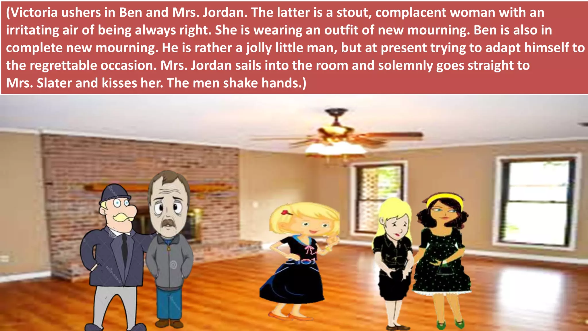 (Victoria ushers in Ben and Mrs. Jordan. The latter is a stout, complacent woman with an
irritating air of being always right. She is wearing an outfit of new mourning. Ben is also in
complete new mourning. He is rather a jolly little man, but at present trying to adapt himself to
the regrettable occasion. Mrs. Jordan sails into the room and solemnly goes straight to
Mrs. Slater and kisses her. The men shake hands.)
 