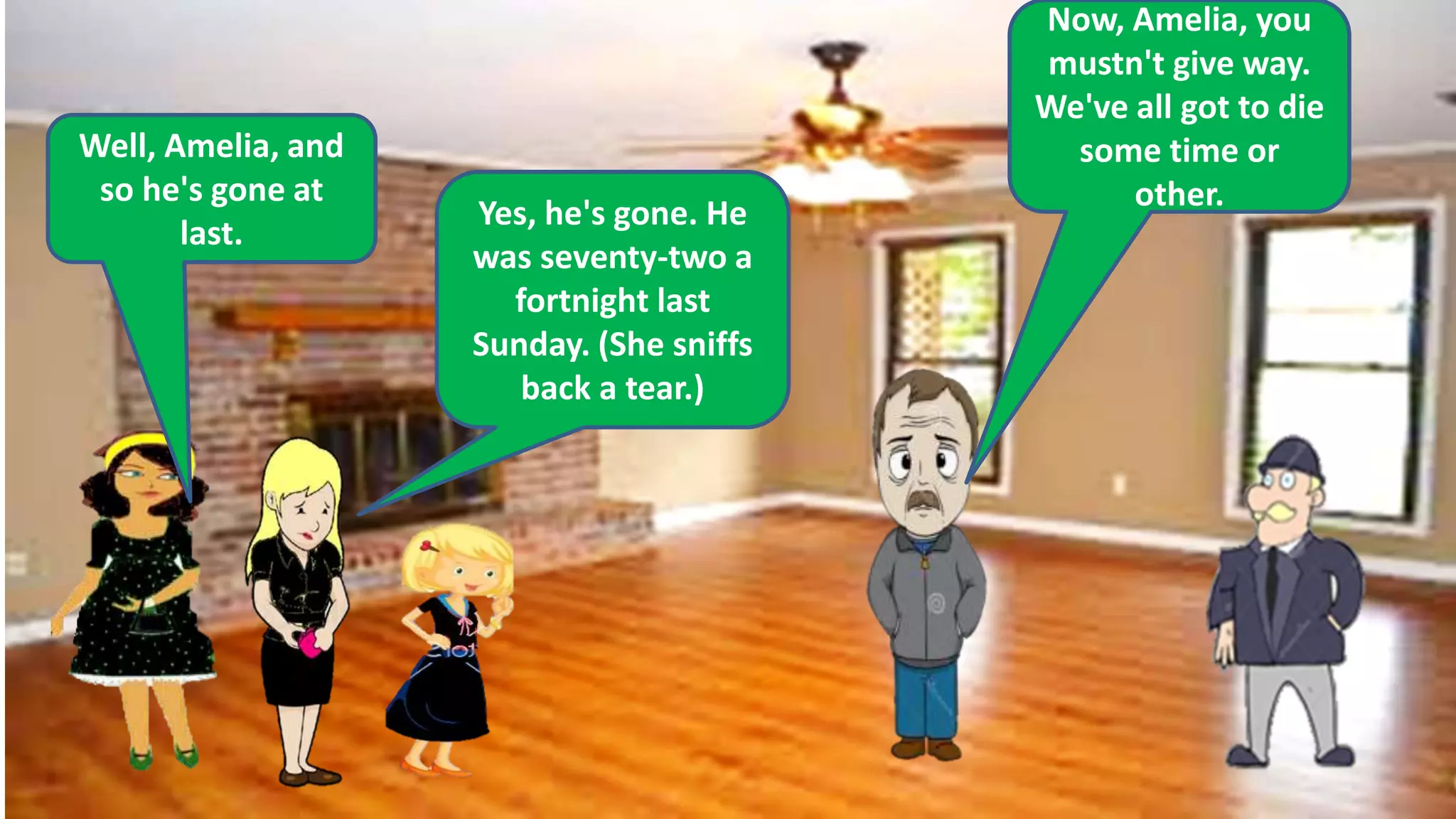 Well, Amelia, and
so he's gone at
last.
Yes, he's gone. He
was seventy-two a
fortnight last
Sunday. (She sniffs
back a tear.)
Now, Amelia, you
mustn't give way.
We've all got to die
some time or
other.
 