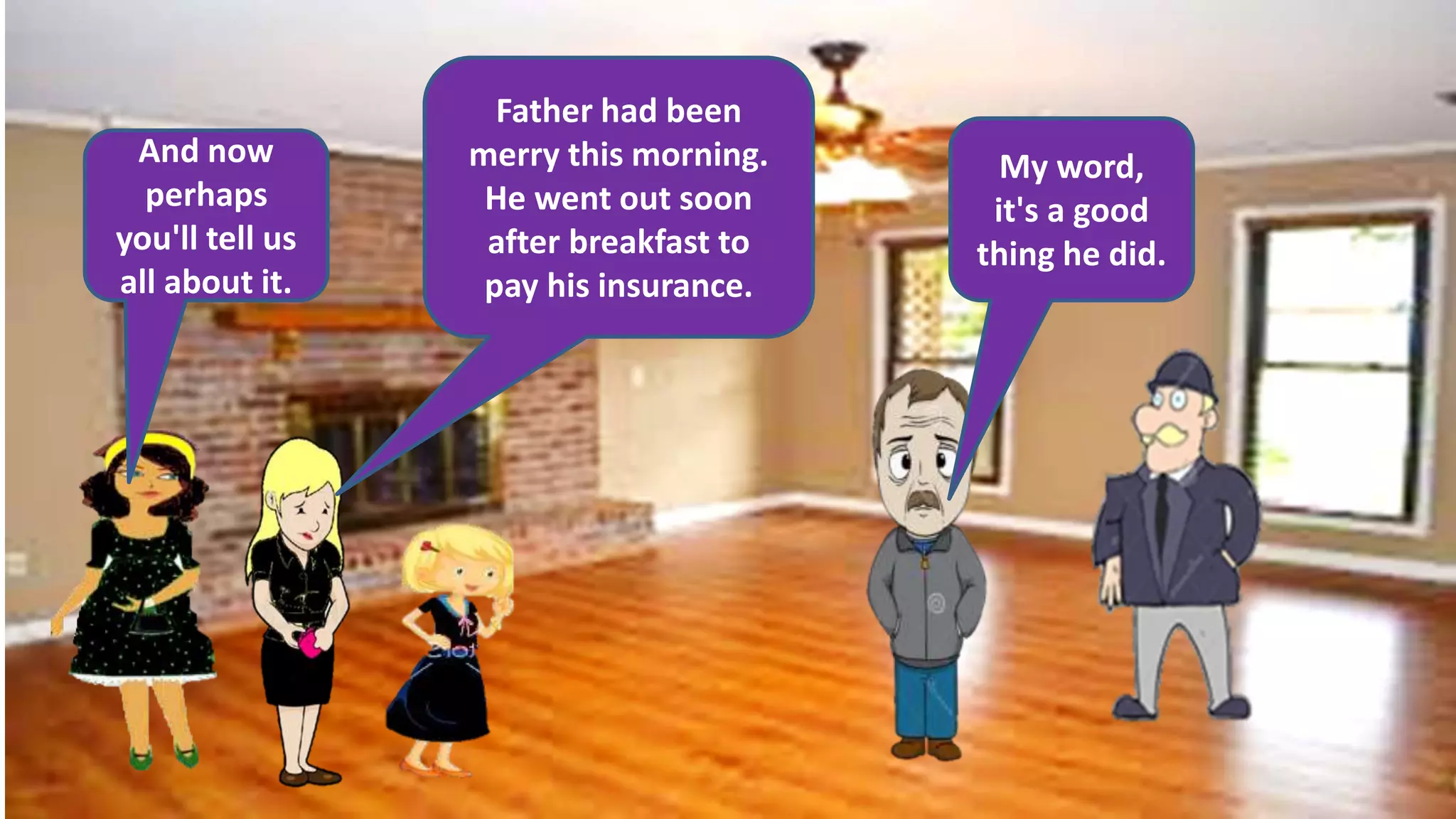 And now
perhaps
you'll tell us
all about it.
Father had been
merry this morning.
He went out soon
after breakfast to
pay his insurance.
My word,
it's a good
thing he did.
 