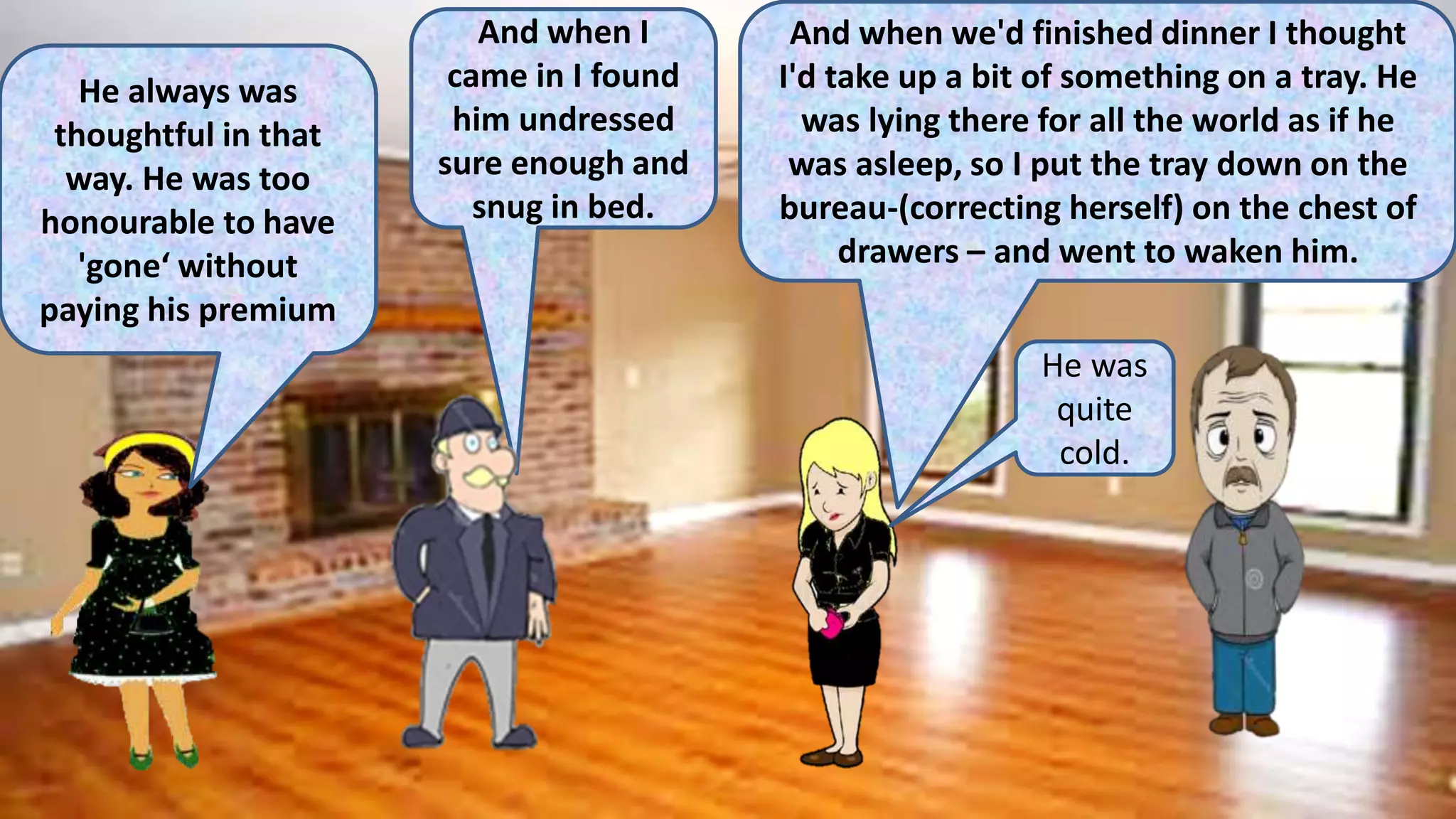He always was
thoughtful in that
way. He was too
honourable to have
'gone‘ without
paying his premium
And when I
came in I found
him undressed
sure enough and
snug in bed.
And when we'd finished dinner I thought
I'd take up a bit of something on a tray. He
was lying there for all the world as if he
was asleep, so I put the tray down on the
bureau-(correcting herself) on the chest of
drawers – and went to waken him.
He was
quite
cold.
 