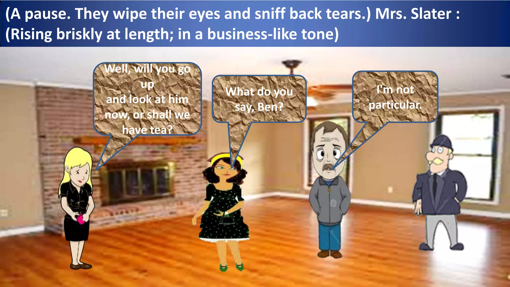 (A pause. They wipe their eyes and sniff back tears.) Mrs. Slater :
(Rising briskly at length; in a business-like tone)
Well, will you go
up
and look at him
now, or shall we
have tea?
What do you
say, Ben?
I'm not
particular.
 