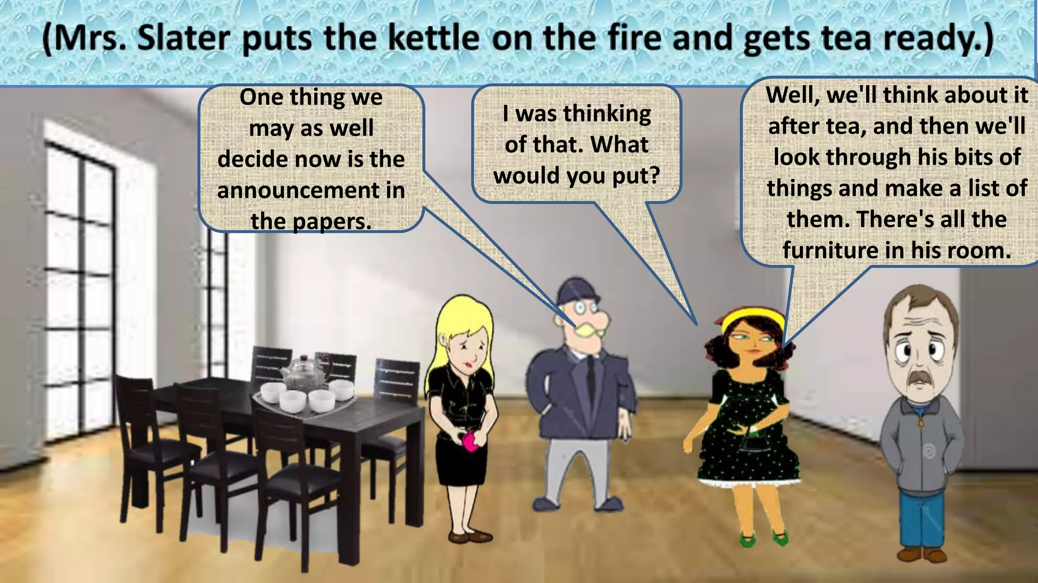 One thing we
may as well
decide now is the
announcement in
the papers.
I was thinking
of that. What
would you put?
Well, we'll think about it
after tea, and then we'll
look through his bits of
things and make a list of
them. There's all the
furniture in his room.
 