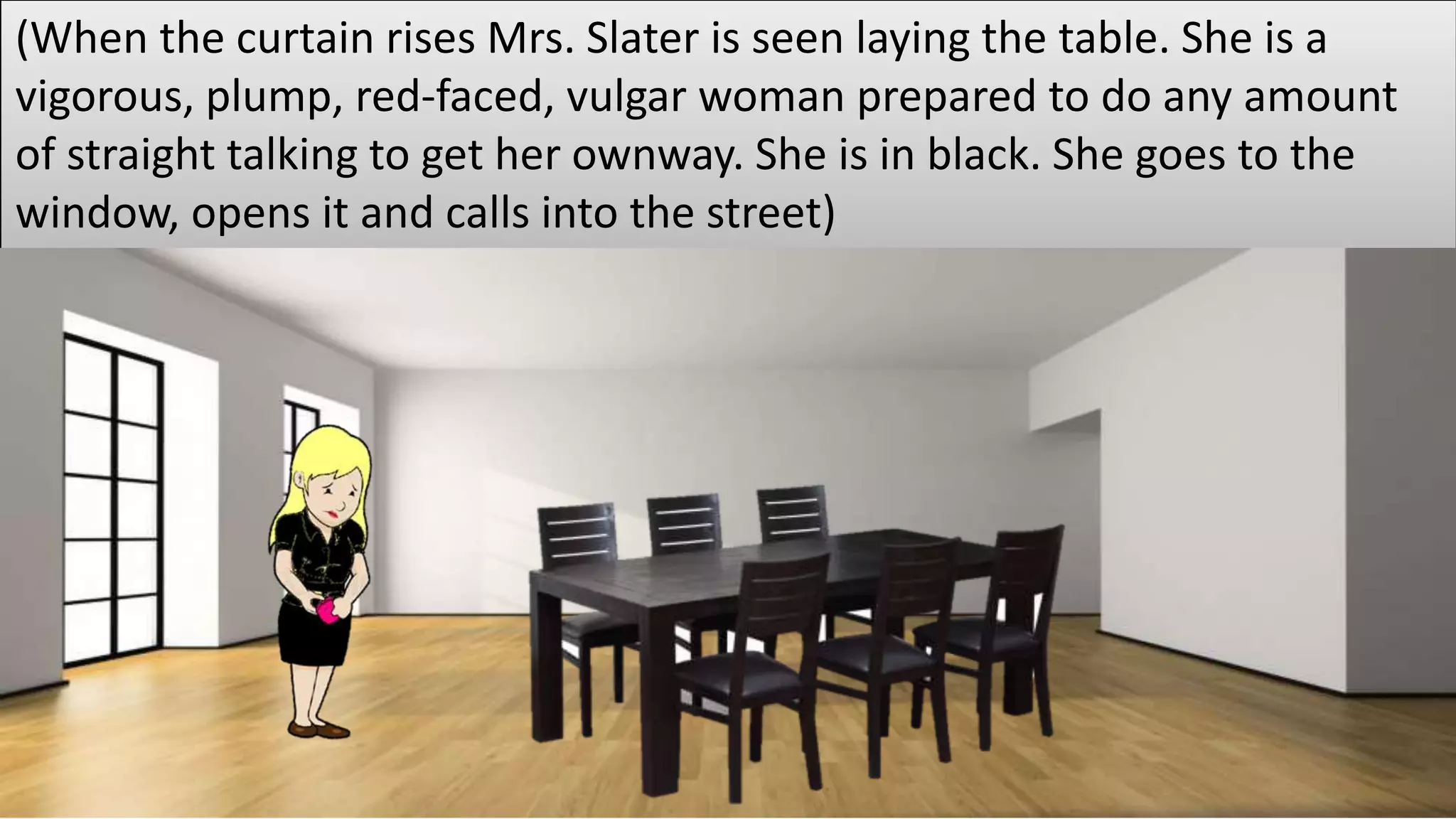 (When the curtain rises Mrs. Slater is seen laying the table. She is a
vigorous, plump, red-faced, vulgar woman prepared to do any amount
of straight talking to get her ownway. She is in black. She goes to the
window, opens it and calls into the street)
 