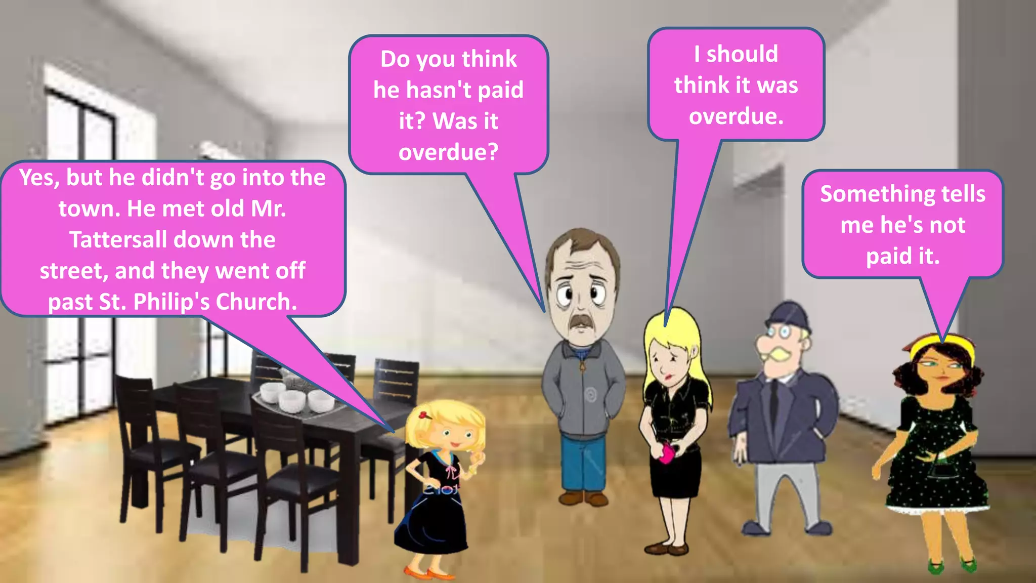 Yes, but he didn't go into the
town. He met old Mr.
Tattersall down the
street, and they went off
past St. Philip's Church.
Do you think
he hasn't paid
it? Was it
overdue?
I should
think it was
overdue.
Something tells
me he's not
paid it.
 