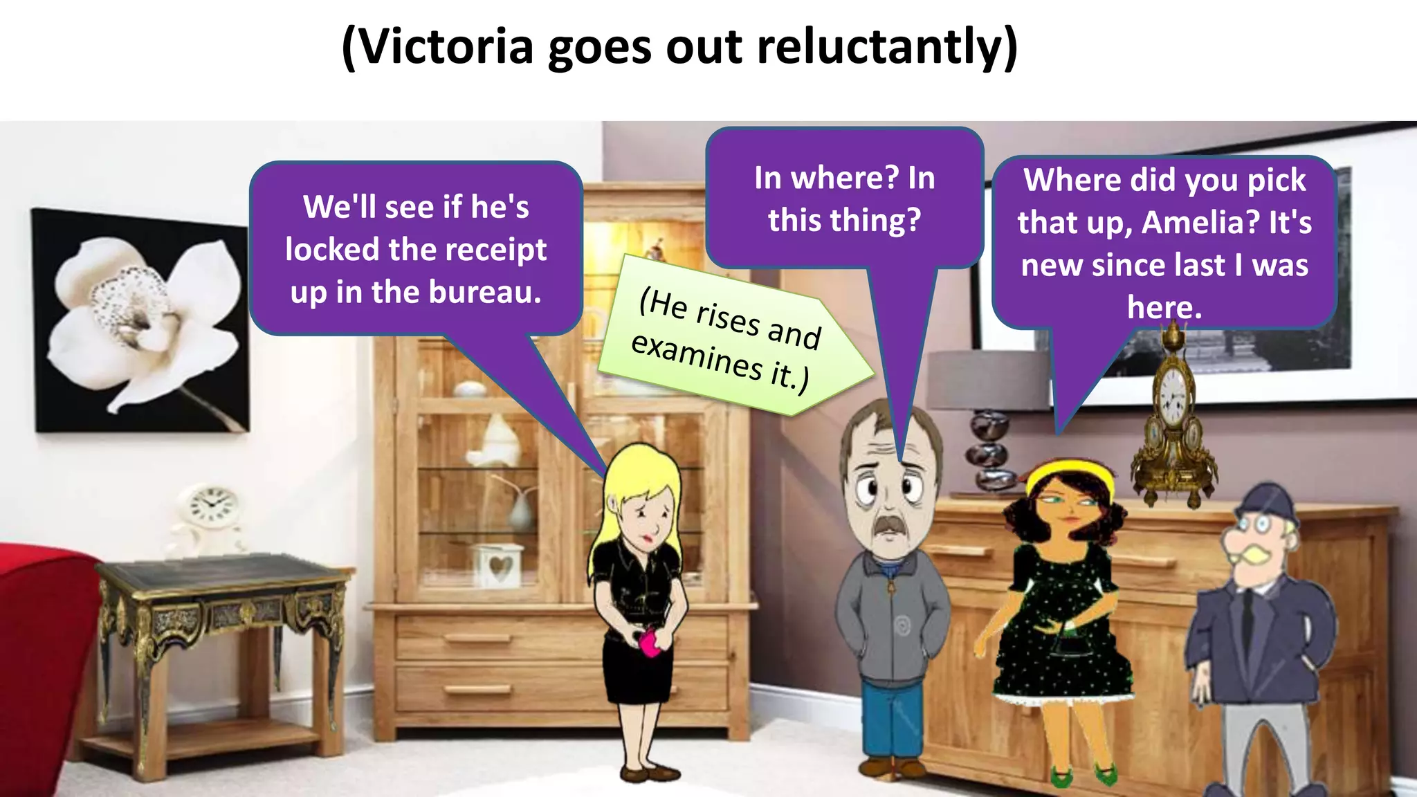 (Victoria goes out reluctantly)
We'll see if he's
locked the receipt
up in the bureau.
Where did you pick
that up, Amelia? It's
new since last I was
here.
In where? In
this thing?
 