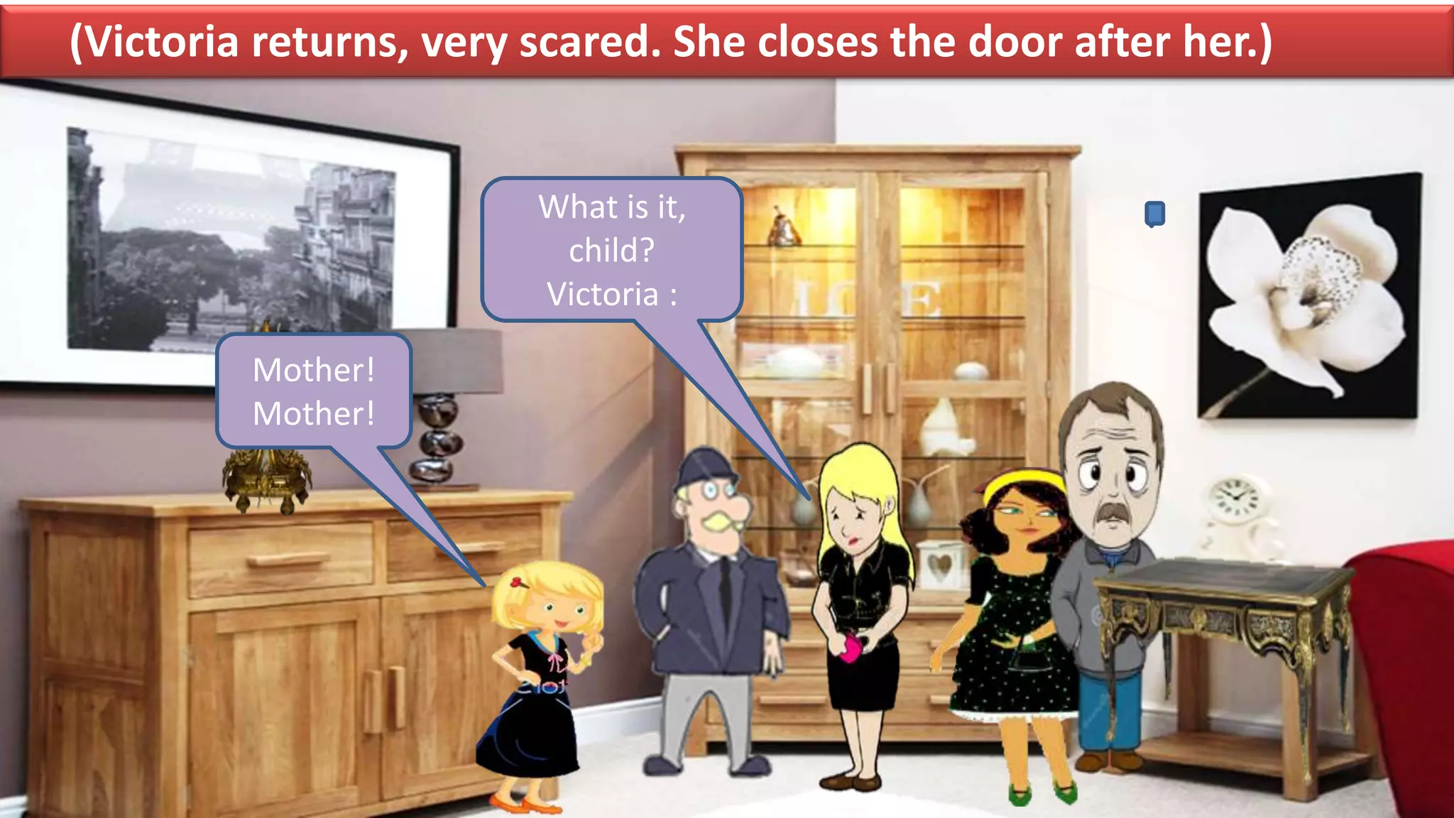 (Victoria returns, very scared. She closes the door after her.)
What is it,
child?
Victoria :
Mother!
Mother!
 