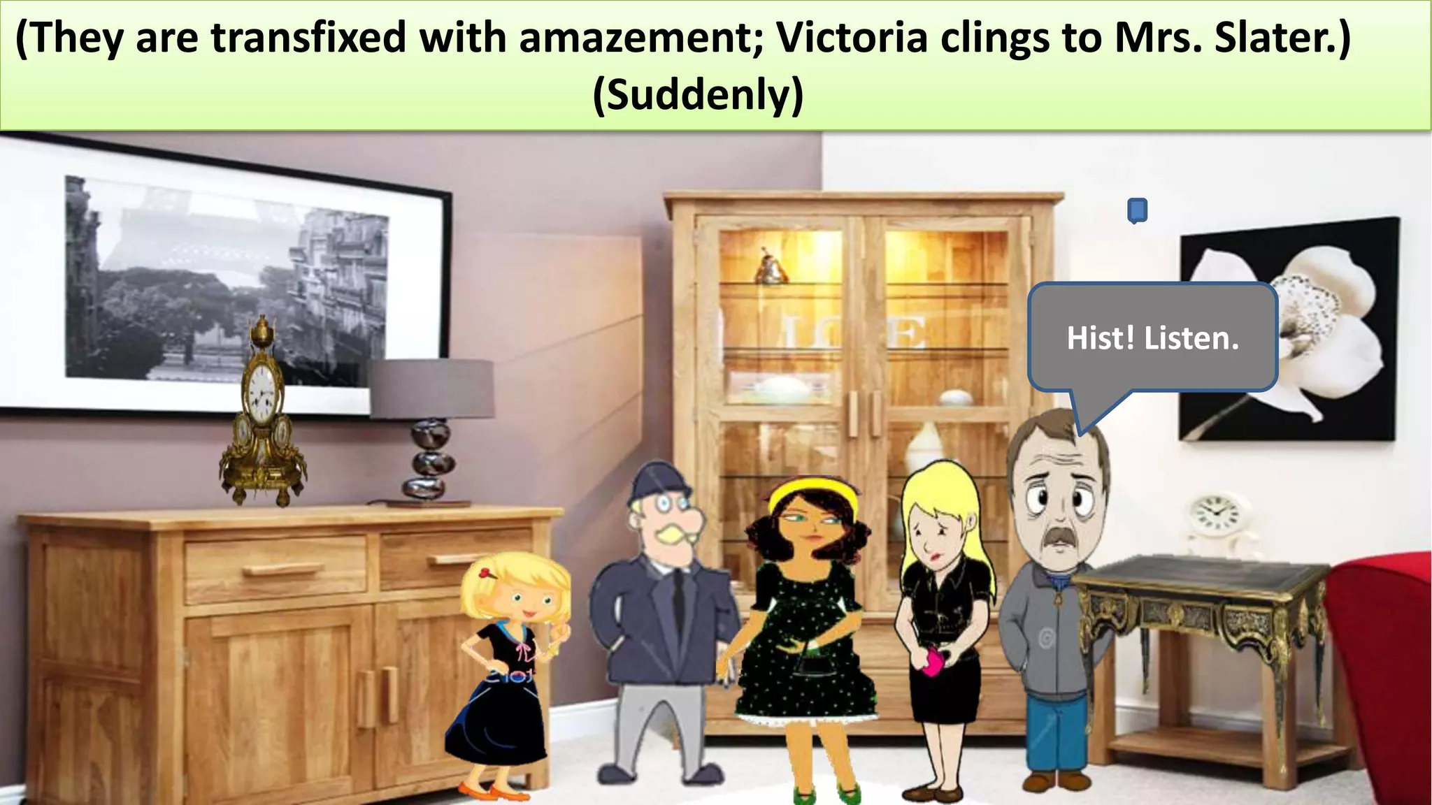 (They are transfixed with amazement; Victoria clings to Mrs. Slater.)
(Suddenly)
Hist! Listen.
 