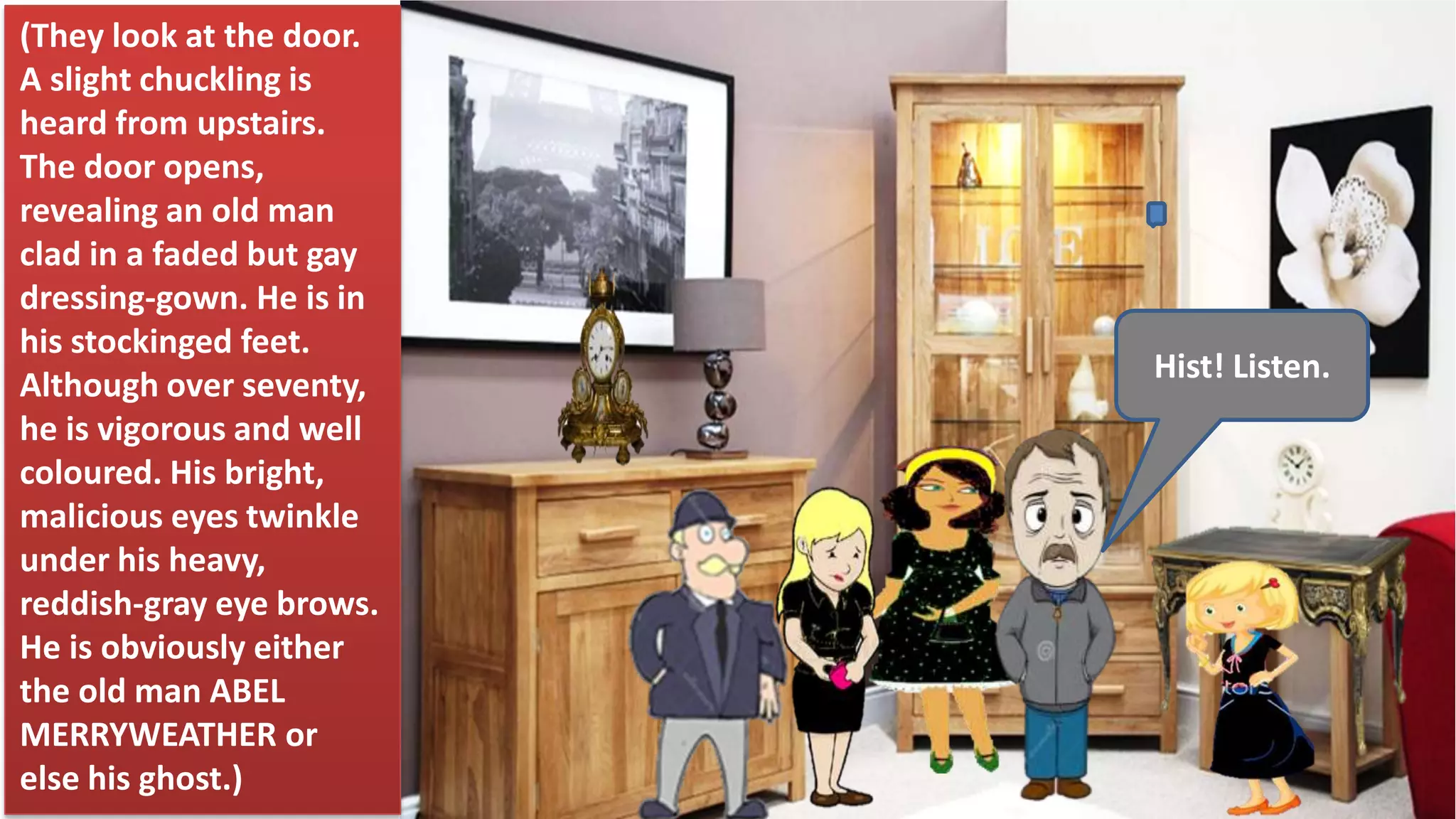 Hist! Listen.
(They look at the door.
A slight chuckling is
heard from upstairs.
The door opens,
revealing an old man
clad in a faded but gay
dressing-gown. He is in
his stockinged feet.
Although over seventy,
he is vigorous and well
coloured. His bright,
malicious eyes twinkle
under his heavy,
reddish-gray eye brows.
He is obviously either
the old man ABEL
MERRYWEATHER or
else his ghost.)
 
