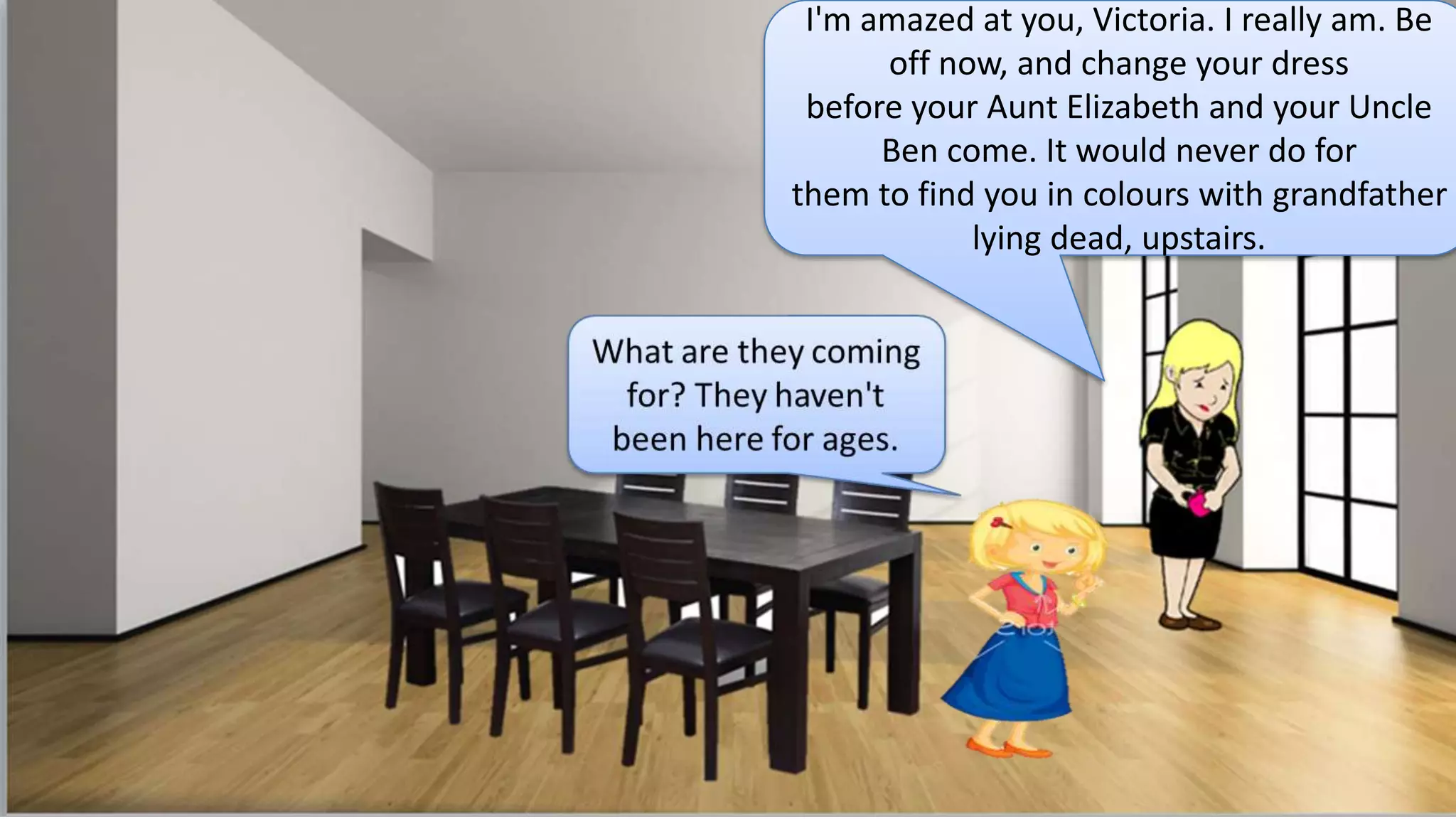 I'm amazed at you, Victoria. I really am. Be
off now, and change your dress
before your Aunt Elizabeth and your Uncle
Ben come. It would never do for
them to find you in colours with grandfather
lying dead, upstairs.
 