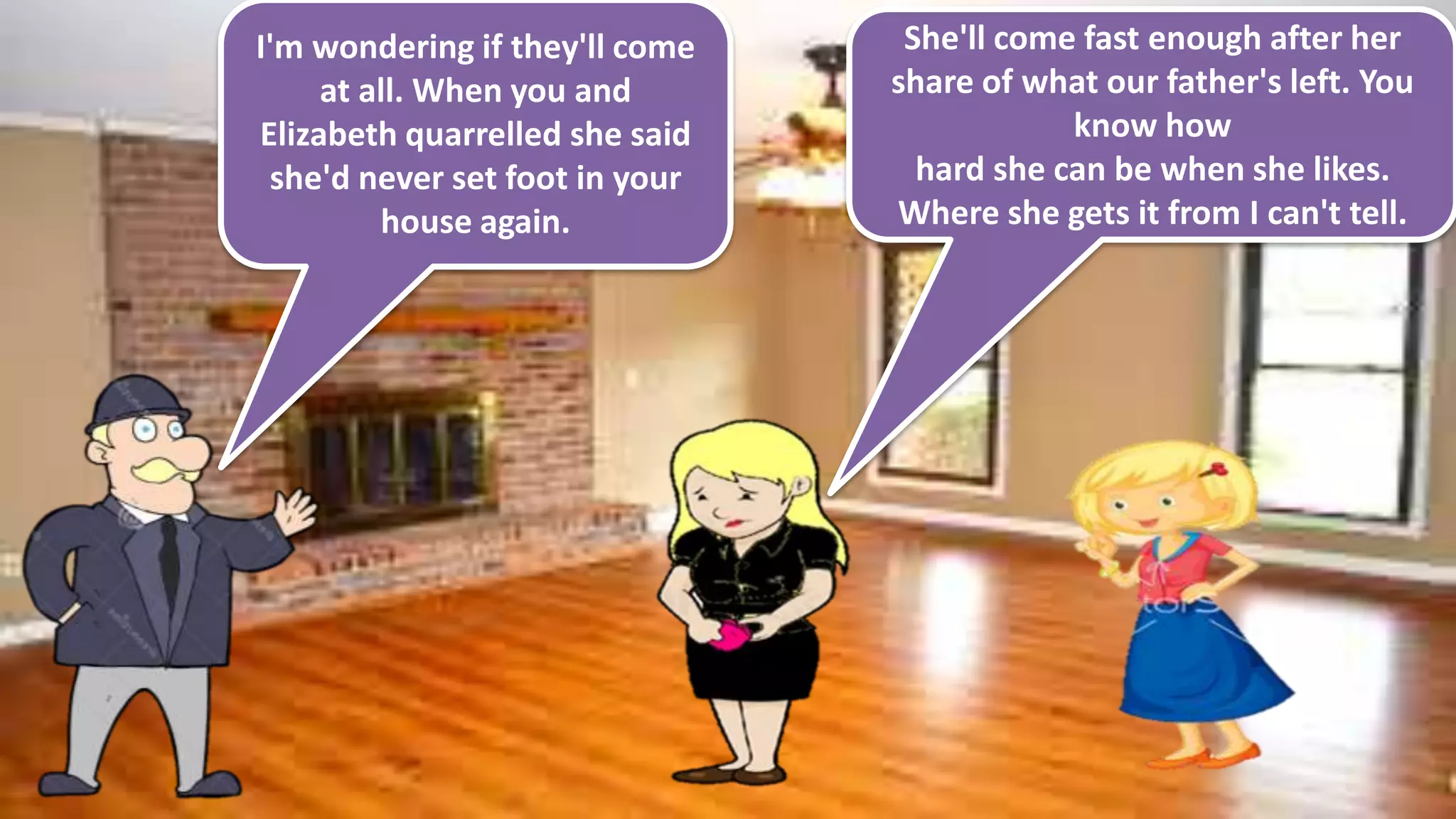 I'm wondering if they'll come
at all. When you and
Elizabeth quarrelled she said
she'd never set foot in your
house again.
She'll come fast enough after her
share of what our father's left. You
know how
hard she can be when she likes.
Where she gets it from I can't tell.
 