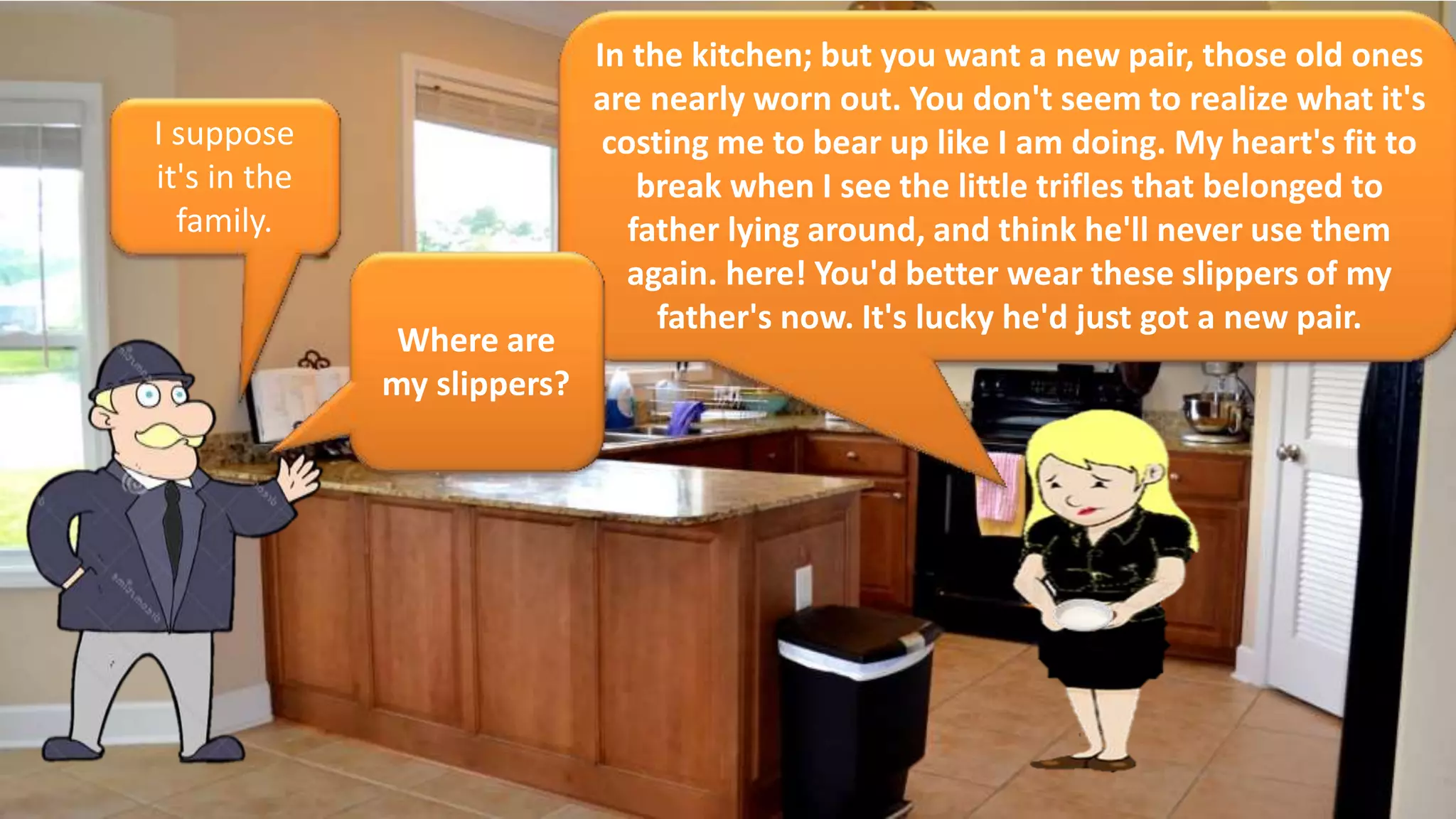 In the kitchen; but you want a new pair, those old ones
are nearly worn out. You don't seem to realize what it's
costing me to bear up like I am doing. My heart's fit to
break when I see the little trifles that belonged to
father lying around, and think he'll never use them
again. here! You'd better wear these slippers of my
father's now. It's lucky he'd just got a new pair.
I suppose
it's in the
family.
Where are
my slippers?
 