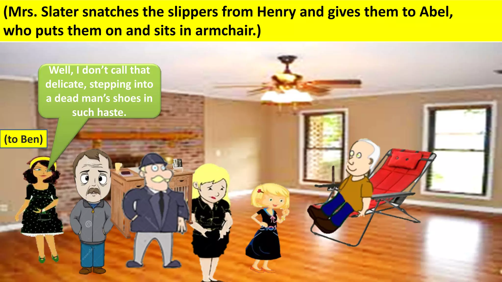 (Mrs. Slater snatches the slippers from Henry and gives them to Abel,
who puts them on and sits in armchair.)
(to Ben)
Well, I don’t call that
delicate, stepping into
a dead man’s shoes in
such haste.
 