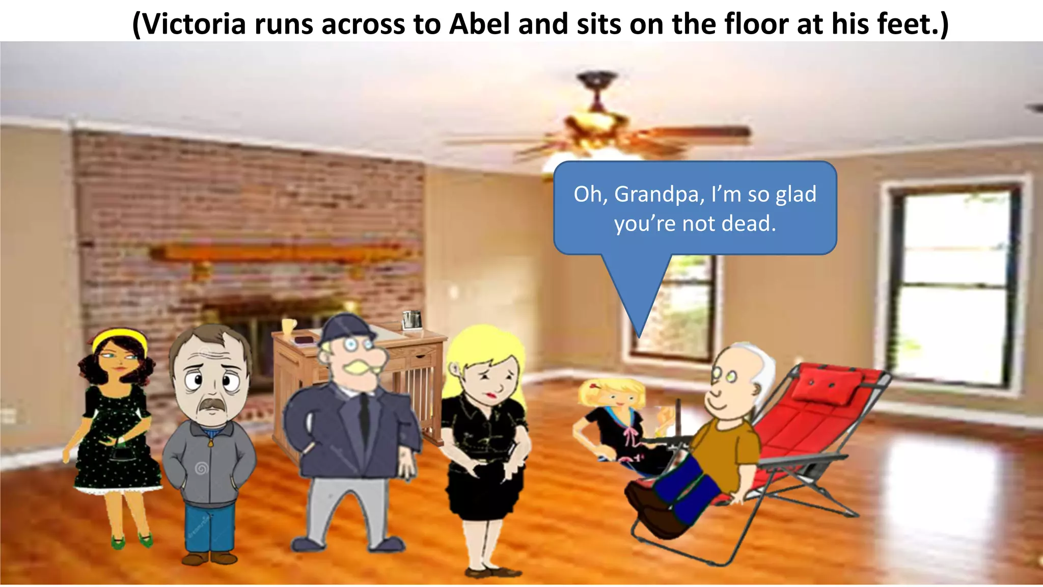 (Victoria runs across to Abel and sits on the floor at his feet.)
Oh, Grandpa, I’m so glad
you’re not dead.
 