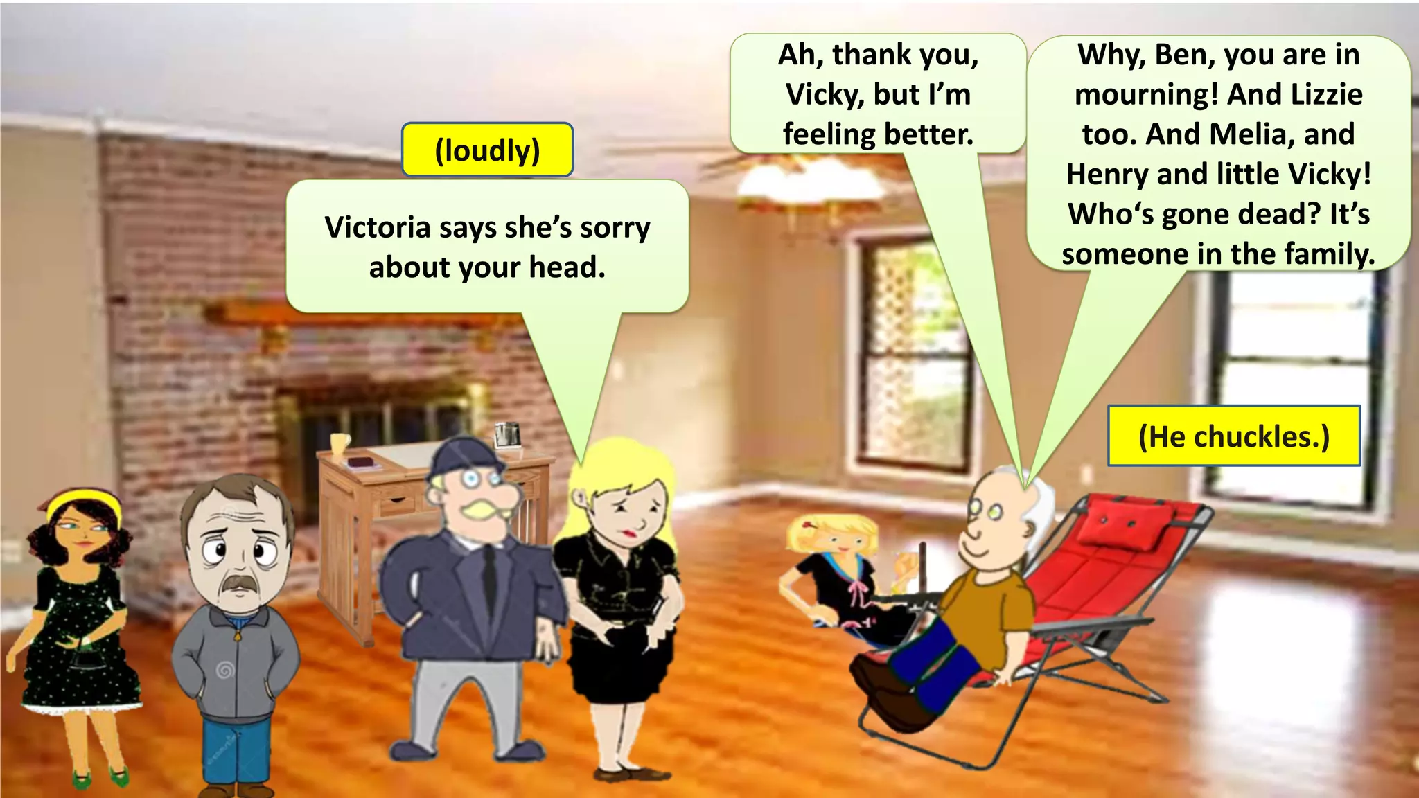Victoria says she’s sorry
about your head.
Ah, thank you,
Vicky, but I’m
feeling better.
Why, Ben, you are in
mourning! And Lizzie
too. And Melia, and
Henry and little Vicky!
Who‘s gone dead? It’s
someone in the family.
(loudly)
(He chuckles.)
 