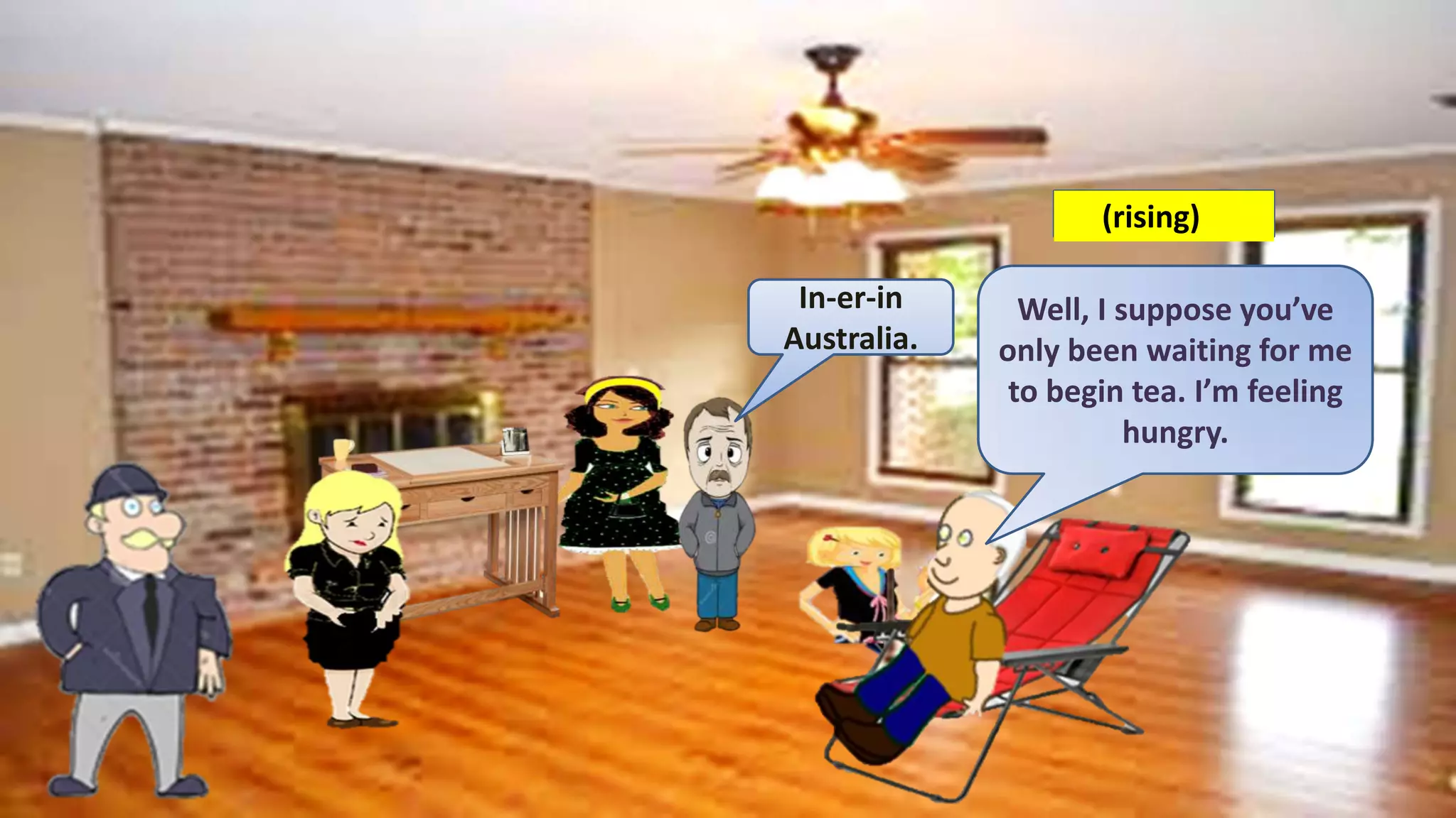 In-er-in
Australia.
Well, I suppose you’ve
only been waiting for me
to begin tea. I’m feeling
hungry.
(rising)
 