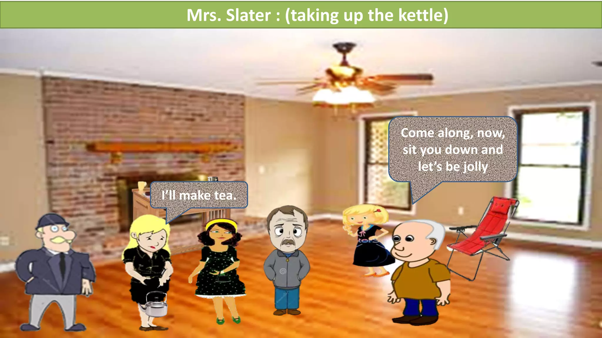 Mrs. Slater : (taking up the kettle)
I’ll make tea.
Come along, now,
sit you down and
let’s be jolly
 