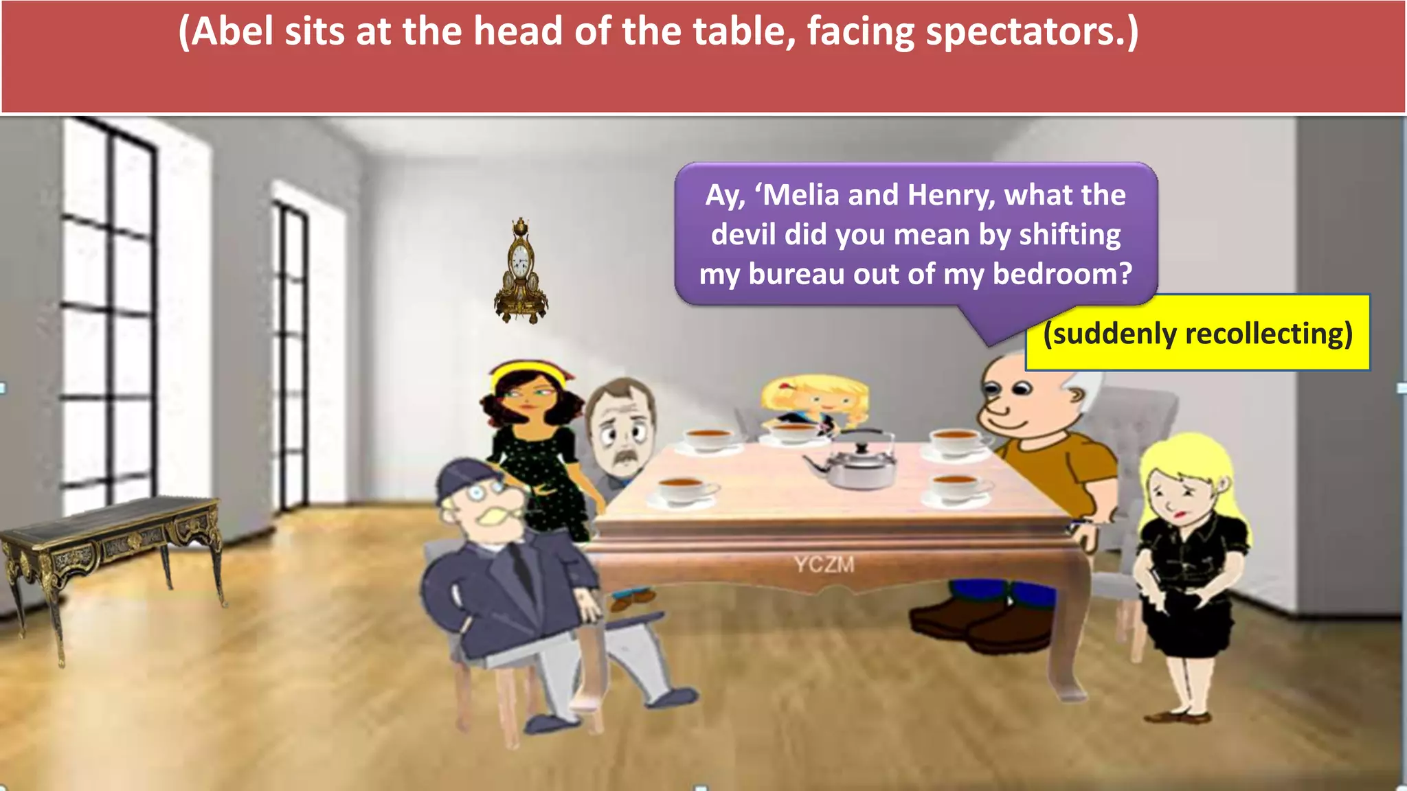 (Abel sits at the head of the table, facing spectators.)
(suddenly recollecting)
Ay, ‘Melia and Henry, what the
devil did you mean by shifting
my bureau out of my bedroom?
 