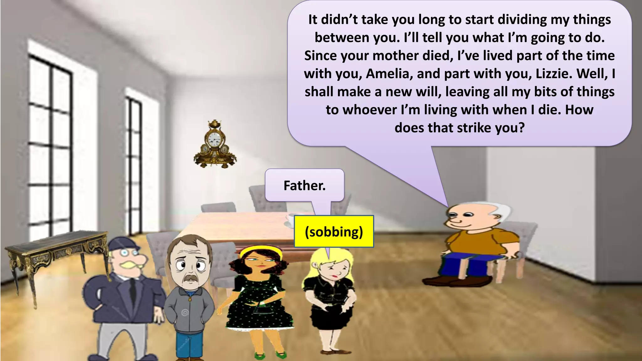 Father.
It didn’t take you long to start dividing my things
between you. I’ll tell you what I’m going to do.
Since your mother died, I’ve lived part of the time
with you, Amelia, and part with you, Lizzie. Well, I
shall make a new will, leaving all my bits of things
to whoever I’m living with when I die. How
does that strike you?
(sobbing)
 