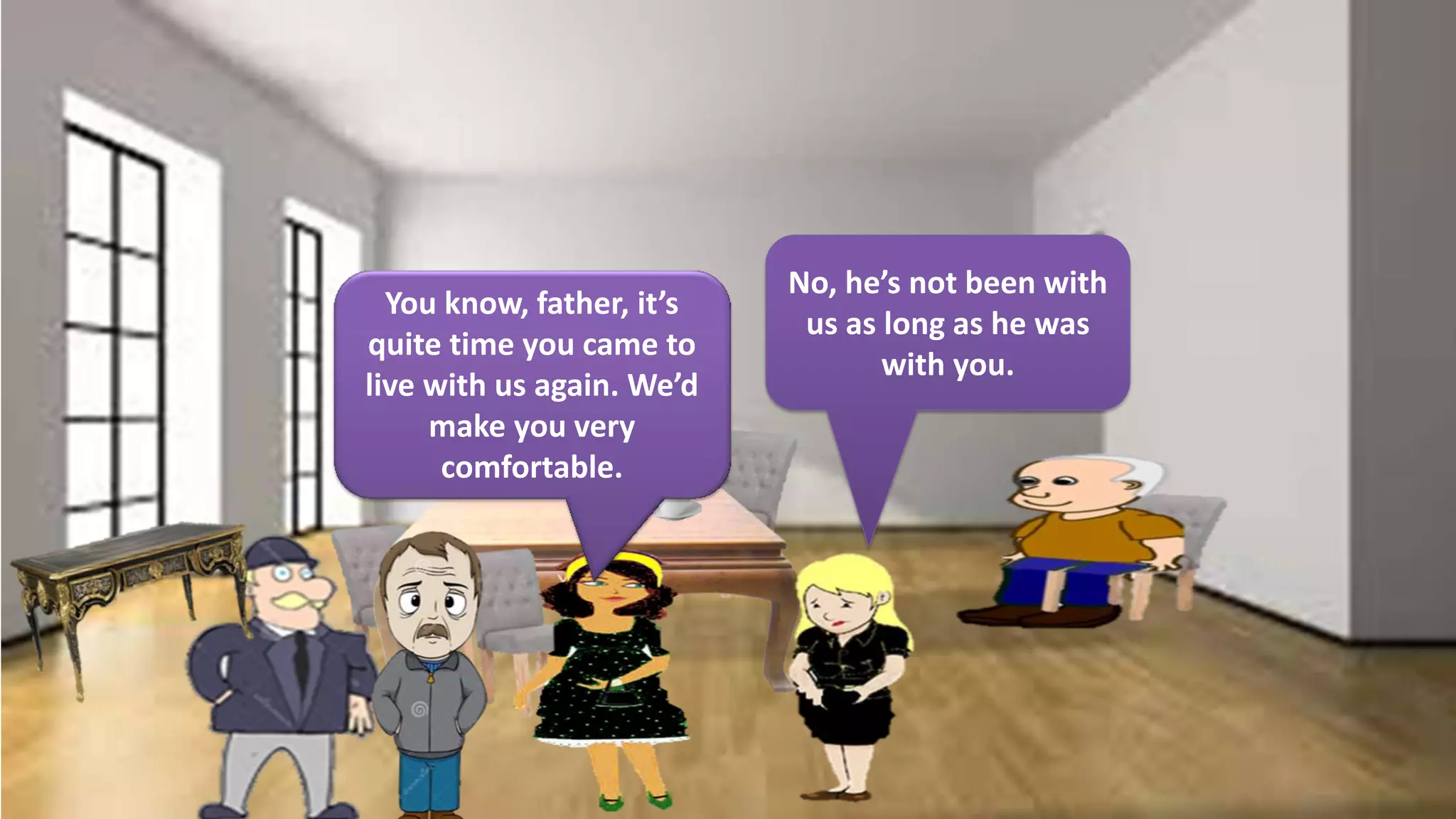 You know, father, it’s
quite time you came to
live with us again. We’d
make you very
comfortable.
No, he’s not been with
us as long as he was
with you.
 