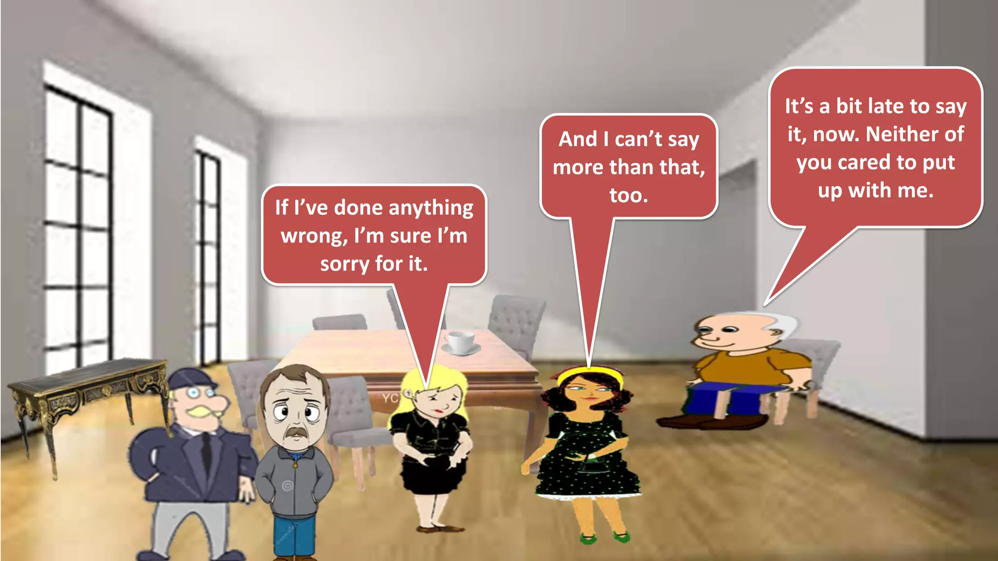 If I’ve done anything
wrong, I’m sure I’m
sorry for it.
And I can’t say
more than that,
too.
It’s a bit late to say
it, now. Neither of
you cared to put
up with me.
 