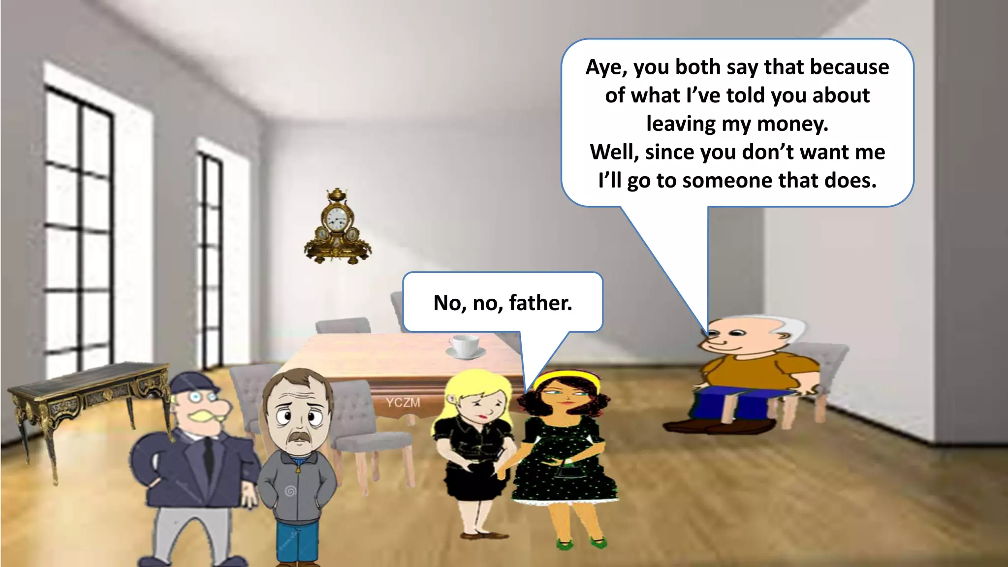 No, no, father.
Aye, you both say that because
of what I’ve told you about
leaving my money.
Well, since you don’t want me
I’ll go to someone that does.
 