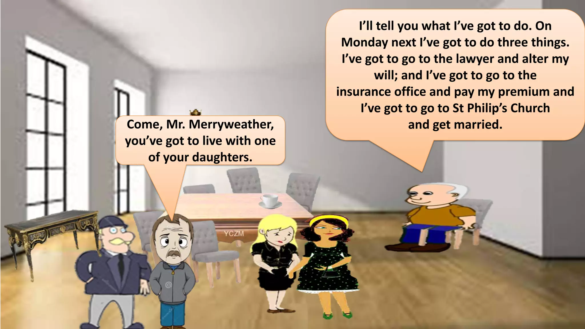 Come, Mr. Merryweather,
you’ve got to live with one
of your daughters.
I’ll tell you what I’ve got to do. On
Monday next I’ve got to do three things.
I’ve got to go to the lawyer and alter my
will; and I’ve got to go to the
insurance office and pay my premium and
I’ve got to go to St Philip’s Church
and get married.
 