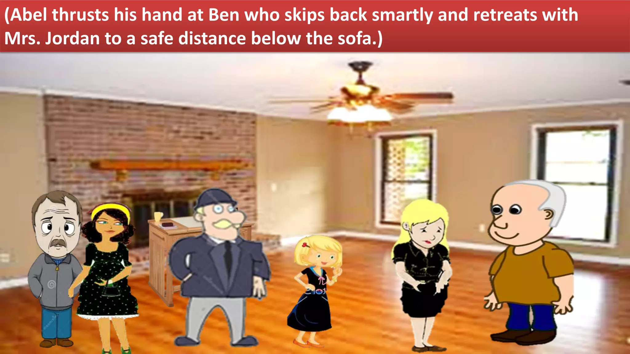 (Abel thrusts his hand at Ben who skips back smartly and retreats with
Mrs. Jordan to a safe distance below the sofa.)
 