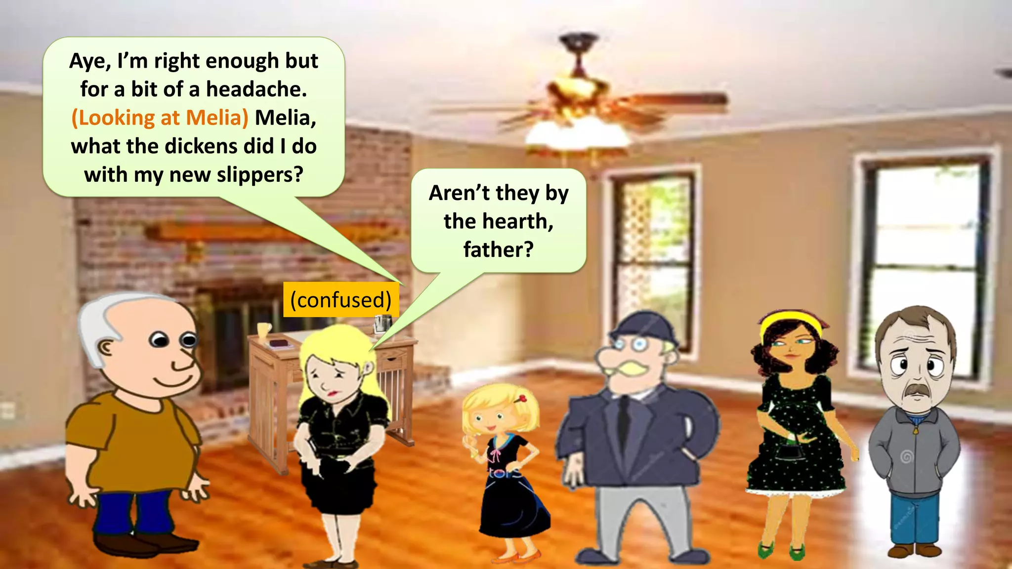 Aye, I’m right enough but
for a bit of a headache.
(Looking at Melia) Melia,
what the dickens did I do
with my new slippers?
(confused)
Aren’t they by
the hearth,
father?
 