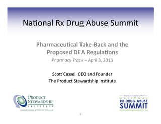 Na#onal	
  Rx	
  Drug	
  Abuse	
  Summit	
  

     Pharmaceu)cal	
  Take-­‐Back	
  and	
  the	
  
        Proposed	
  DEA	
  Regula)ons	
  
            Pharmacy	
  Track	
  –	
  April	
  3,	
  2013	
  

            Sco=	
  Cassel,	
  CEO	
  and	
  Founder	
  
           The	
  Product	
  Stewardship	
  Ins#tute	
  




                                  1	
  
 