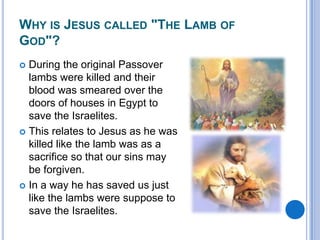 Why is Jesus called "The Lamb of God"?During the original Passover lambs were killed and their blood was smeared over the doors of houses in Egypt to save the Israelites. This relates to Jesus as he was killed like the lamb was as a sacrifice so that our sins may be forgiven.In a way he has saved us just like the lambs were suppose to save the Israelites.