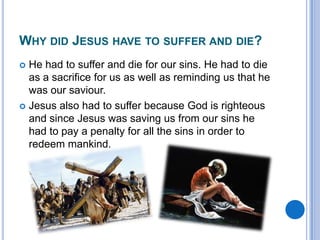 Why did Jesus have to suffer and die?He had to suffer and die for our sins. He had to die as a sacrifice for us as well as reminding us that he was our saviour.Jesus also had to suffer because God is righteous and since Jesus was saving us from our sins he had to pay a penalty for all the sins in order to redeem mankind.