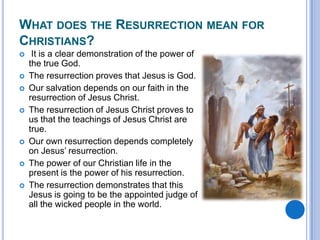 What does the Resurrection mean for Christians? It is a clear demonstration of the power of the true God.The resurrection proves that Jesus is God.Our salvation depends on our faith in the resurrection of Jesus Christ.The resurrection of Jesus Christ proves to us that the teachings of Jesus Christ are true.Our own resurrection depends completely on Jesus’ resurrection.The power of our Christian life in the present is the power of his resurrection.The resurrection demonstrates that this Jesus is going to be the appointed judge of all the wicked people in the world.
