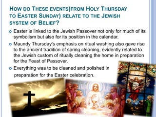 How do These events(from Holy Thursday to Easter Sunday) relate to the Jewish system of Belief?Easter is linked to the Jewish Passover not only for much of its symbolism but also for its position in the calendar. Maundy Thursday's emphasis on ritual washing also gave rise to the ancient tradition of spring cleaning, evidently related to the Jewish custom of ritually cleaning the home in preparation for the Feast of Passover. Everything was to be cleaned and polished in     preparation for the Easter celebration.