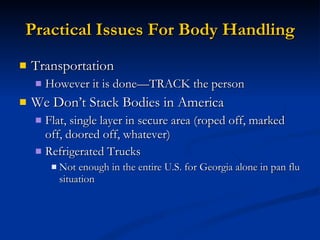 Practical Issues For Body Handling Transportation However it is done—TRACK the person We Don’t Stack Bodies in America Flat, single layer in secure area (roped off, marked off, doored off, whatever) Refrigerated Trucks Not enough in the entire U.S. for Georgia alone in pan flu situation 