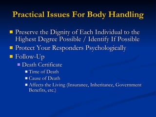 Practical Issues For Body Handling Preserve the Dignity of Each Individual to the Highest Degree Possible / Identify If Possible Protect Your Responders Psychologically Follow-Up Death Certificate Time of Death Cause of Death Affects the Living (Insurance, Inheritance, Government Benefits, etc.) 