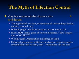 The Myth of Infection Control Very few communicable diseases after  4 to 6 hours Timing depends on heat, environmental surroundings (inside, outside, covered, etc.) Bubonic plague, cholera can linger but not seen in US Even AIDS totally gone, all known instances, 4 days longest due to NO HOST World Health Organization confirmed in Haiti Universal precautions sufficient; in absence of gloves, masks, contaminant such as ricin, sarin – responders can feel safe 