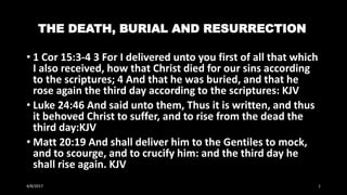 THE DEATH, BURIAL AND RESURRECTION
• 1 Cor 15:3-4 3 For I delivered unto you first of all that which
I also received, how that Christ died for our sins according
to the scriptures; 4 And that he was buried, and that he
rose again the third day according to the scriptures: KJV
• Luke 24:46 And said unto them, Thus it is written, and thus
it behoved Christ to suffer, and to rise from the dead the
third day:KJV
• Matt 20:19 And shall deliver him to the Gentiles to mock,
and to scourge, and to crucify him: and the third day he
shall rise again. KJV
4/8/2017 1
 