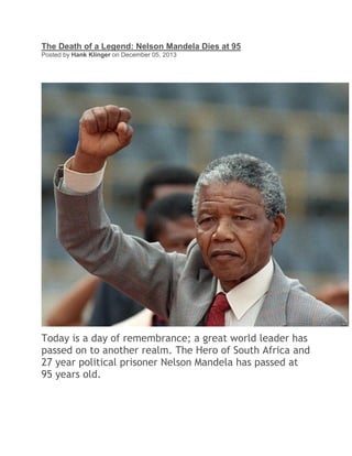 The Death of a Legend: Nelson Mandela Dies at 95
Posted by Hank Klinger on December 05, 2013

Today is a day of remembrance; a great world leader has
passed on to another realm. The Hero of South Africa and
27 year political prisoner Nelson Mandela has passed at
95 years old.

 