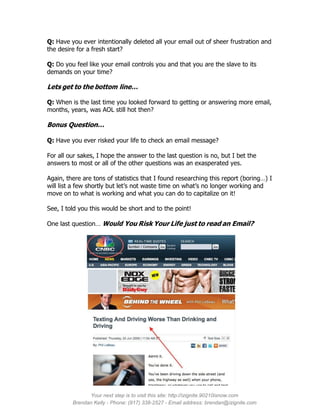 Q: Have you ever intentionally deleted all your email out of sheer frustration and
the desire for a fresh start?

Q: Do you feel like your email controls you and that you are the slave to its
demands on your time?

Lets get to the bottom line…

Q: When is the last time you looked forward to getting or answering more email,
months, years, was AOL still hot then?

Bonus Question…

Q: Have you ever risked your life to check an email message?

For all our sakes, I hope the answer to the last question is no, but I bet the
answers to most or all of the other questions was an exasperated yes.

Again, there are tons of statistics that I found researching this report (boring…) I
will list a few shortly but let’s not waste time on what’s no longer working and
move on to what is working and what you can do to capitalize on it!

See, I told you this would be short and to the point!

One last question… Would You Risk Your Life just to read an Email?




               Your next step is to visit this site: http://izignite.90210isnow.com
         Brendan Kelly - Phone: (917) 338-2527 - Email address: brendan@izignite.com
 