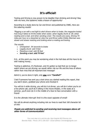 It’s official!
Texting and Driving is now proven to be deadlier than drinking and driving! Stay
with me here, this epidemic holds a lesson of opportunity!

According to a study done by Car and Driver and published by CNBC, Here are
the sobering results!

“Rigging a car with a red light to alert drivers when to brake, the magazine tested
how long it takes to hit the brake when sober, when legally drunk at .08, when
reading and e-mail, and when sending a text. The results are scary. Driving 70
miles per hour on a deserted air strip Car and Driver editor Eddie Alterman was
slower and slower reacting and braking when e-mailing and texting.

The results:
    Unimpaired: .54 seconds to brake
    Legally drunk: add 4 feet
    Reading e-mail: add 36 feet
    Sending a text: add 70 feet”


O.K., at this point you may be wondering what in the hell does all this have to do
with making money…

Texting is addictive, it’s Pavlovian, and it’s gotten so bad that we no longer
watch where we are driving; we would rather risk our life and the lives of others
rather than miss that all important text message!

Admit it, you’ve done it right, only you were “Careful?”

I bet if someone has sent you a text since you started reading this report, that
you laid it down, grabbed your phone and checked it

You will do it while driving, you will do it at dinner, you will do it when you’re on
a live phone call, you’ll do it sitting in the movie theater, in the seats at a
seminar, you’ll even do it in the middle of a face to face conversation with a
friend!

It is the ultimate interrupt! And it is the exact opposite of email!

We will do almost anything including risk our lives to read that 160 character bit
of info!

People are addicted to sending and receiving text messages above all
other forms of communication!


               Your next step is to visit this site: http://izignite.90210isnow.com
         Brendan Kelly - Phone: (917) 338-2527 - Email address: brendan@izignite.com
 
