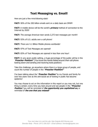 Text Messaging vs. Email!
Here are just a few mind-blowing stats!

FACT: 90% of the 200 billion emails sent on a daily basis are SPAM!

FACT: A mobile device will be the world’s primary method of connection to the
Internet by 2020!

FACT: The average American teen sends 2,272 text messages per month!

FACT: 93% of U.S. adults own a cell phone!

FACT: There are 4.1 Billion Mobile phones worldwide!

FACT: 97% of Text Messages are opened!

FACT: 83% of Text Messages are opened in less than one hour!

FACT: In any given public setting, a huge percentage of the public will be in the
“Preacher Position!” (You know the hands folded around their cell phone
looking down and sending and receiving texts position)

Take this challenge, go anywhere where there is a large group of people, and
count the number of people in the “Preacher Position!”

I’ve been talking about the “Preacher Position” to my friends and family for
over two years now as the anti-social act of texting in public has become
epidemic!

You may choose to act on the information in this report or you may not, but one
thing is certain; every time you look around and see people in the “Preacher
Position” you will be reminded of the opportunity you capitalized on, or
reminded of the one that you missed!




               Your next step is to visit this site: http://izignite.90210isnow.com
         Brendan Kelly - Phone: (917) 338-2527 - Email address: brendan@izignite.com
 