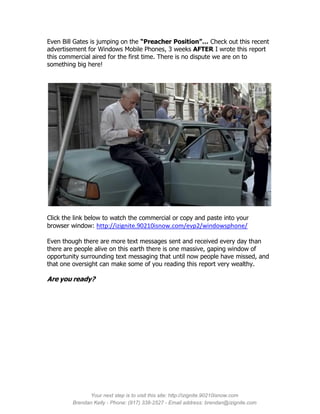 Even Bill Gates is jumping on the “Preacher Position”… Check out this recent
advertisement for Windows Mobile Phones, 3 weeks AFTER I wrote this report
this commercial aired for the first time. There is no dispute we are on to
something big here!




Click the link below to watch the commercial or copy and paste into your
browser window: http://izignite.90210isnow.com/evp2/windowsphone/

Even though there are more text messages sent and received every day than
there are people alive on this earth there is one massive, gaping window of
opportunity surrounding text messaging that until now people have missed, and
that one oversight can make some of you reading this report very wealthy.

Are you ready?




               Your next step is to visit this site: http://izignite.90210isnow.com
         Brendan Kelly - Phone: (917) 338-2527 - Email address: brendan@izignite.com
 
