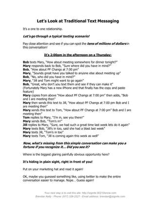 Let’s Look at Traditional Text Messaging
It’s a one to one relationship.

Let’s go through a typical texting scenario!

Pay close attention and see if you can spot the tens of millions of dollars in
this conversation!

                It’s 2:00pm in the afternoon on a Thursday:

Bob texts Mary, “How about meeting somewhere for dinner tonight?”
Mary responds back to Bob, “Sure where did you have in mind?”
Bob, “How about PF Changs at 7:00 pm”
Mary, “Sounds great have you talked to anyone else about meeting up”
Bob, “No, who did you have in mind?”
Mary, “Jill and Tom might want to go again”
Bob, “Great, why don’t you text them and see if they can make it”
(Fortunately Mary has a new iPhone and that finally has the copy and paste
feature)
Mary copies from above “How about PF Changs at 7:00 pm” then adds, “Bob
and I are meeting then”
Mary then sends this text to Jill, “How about PF Changs at 7:00 pm Bob and I
are meeting then”
Mary sends this text to Tom, “How about PF Changs at 7:00 pm” Bob and I are
meeting then”
Tom replies to Mary, “I’m in, see you there!”
Mary sends Bob, “Tom’s in!”
Jill replies to Mary, “Sure, we had such a great time last week lets do it again”
Mary texts Bob, “Jill’s in too, said she had a blast last week”
Mary texts Jill, “Tom’s in too”
Mary texts Tom, “Jill is coming again this week as well”

Now, what’s missing from this simple conversation can make you a
fortune if you recognize it… Did you see it?

Where is the biggest glaring painfully obvious opportunity here?

It’s hiding in plain sight, right in front of you!

Put on your marketing hat and read it again!

OK, maybe you guessed something like, using twitter to make the entire
conversation easier to manage. Nope… Guess again!



               Your next step is to visit this site: http://izignite.90210isnow.com
         Brendan Kelly - Phone: (917) 338-2527 - Email address: brendan@izignite.com
 