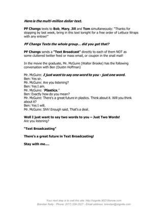 Here is the multi-million dollar text.

PF Changs texts to Bob, Mary, Jill and Tom simultaneously: “Thanks for
stopping by last week, bring in this text tonight for a free order of Lettuce Wraps
with any entree!”

PF Changs Texts the whole group… did you get that?

PF Changs sends a “Text Broadcast” directly to each of them NOT as
some cluttered twitter feed or mass email, or coupon in the snail mail!

In the movie the graduate, Mr. McGuire (Walter Brooke) has the following
conversation with Ben (Dustin Hoffman)

Mr. McGuire: I just want to say one word to you - just one word.
Ben: Yes sir.
Mr. McGuire: Are you listening?
Ben: Yes I am.
Mr. McGuire: 'Plastics.'
Ben: Exactly how do you mean?
Mr. McGuire: There's a great future in plastics. Think about it. Will you think
about it?
Ben: Yes I will.
Mr. McGuire: Shh! Enough said. That's a deal.

Well I just want to say two words to you – Just Two Words!
Are you listening?

“Text Broadcasting”

There’s a great future in Text Broadcasting!

Stay with me….




               Your next step is to visit this site: http://izignite.90210isnow.com
         Brendan Kelly - Phone: (917) 338-2527 - Email address: brendan@izignite.com
 