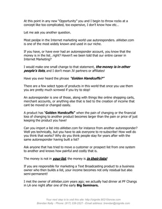 At this point in any new “Opportunity” you and I begin to throw rocks at a
concept like too complicated, too expensive, I don’t know how etc…

Let me ask you another question.

Most peolpe in the Internet marketing world use autoresponders. aWeber.com
is one of the most widely known and used in our niche.

If you have, or have ever had an autoresponder account, you know that the
money is in the list…right? Haven’t we been told that our entire career in
Internet Marketing?

I would make one small change to that statement, the money is in other
people’s lists, and I don’t mean JV partners or affiliates!

Have you ever heard the phrase “Golden Handcuffs?”

There are a few select types of products in this world that once you use them
you are pretty much screwed if you try to stop!

An autoresponder is one of those, along with things like online shopping carts,
merchant accounts, or anything else that is tied to the creation of income that
cant be moved or changed easily.

A product has “Golden Handcuffs” when the pain of changing or the financial
loss of changing to another product becomes larger than the pain or price of just
keeping the product you have!

Can you import a list into aWeber.com for instance from another autoresponder?
Well yes technically, but you have to ask everyone to re-subscribe! How well do
you think that works? Why do you think people stay for years after with the
same autoresponder having built a list?

Ask anyone that has tried to move a customer or prospect list from one system
to another and knows how painful and costly that is.

The money is not in your list, the money is in their lists!

If you are responsible for marketing a Text Broadcasting product to a business
owner who then builds a list, your income becomes not only residual but also
semi-permanent!

I met the owner of aWeber.com years ago; we actually had dinner at PF Changs
in LA one night after one of the early Big Seminars.



               Your next step is to visit this site: http://izignite.90210isnow.com
         Brendan Kelly - Phone: (917) 338-2527 - Email address: brendan@izignite.com
 